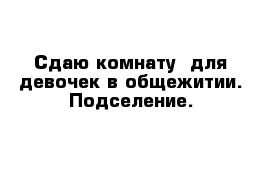 Сдаю комнату  для девочек в общежитии. Подселение.